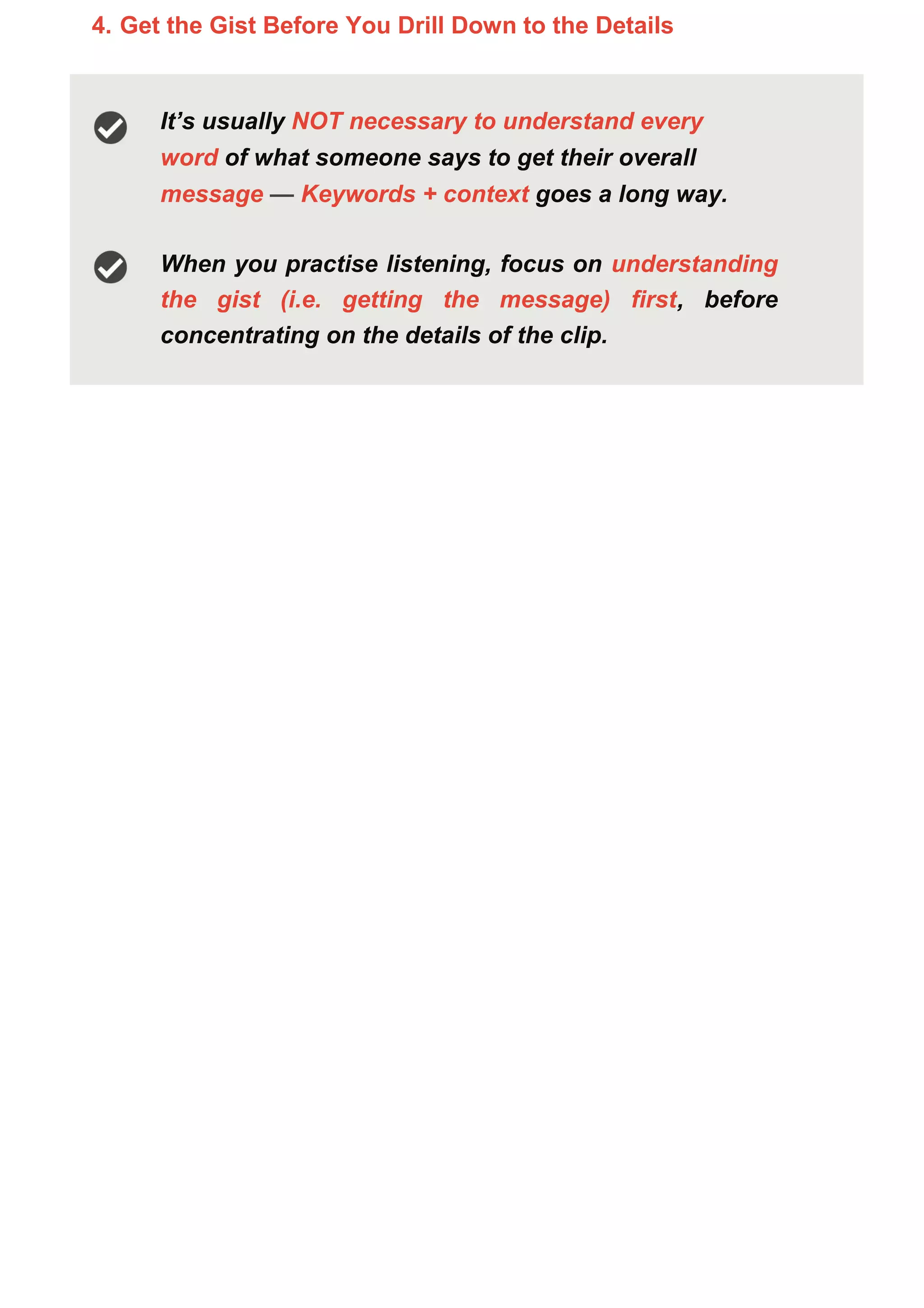 4. Get the Gist Before You Drill Down to the Details
It’s usually NOT necessary to understand every
word of what someone says to get their overall
message — Keywords + context goes a long way.
When you practise listening, focus on understanding
the gist (i.e. getting the message) first, before
concentrating on the details of the clip.
 