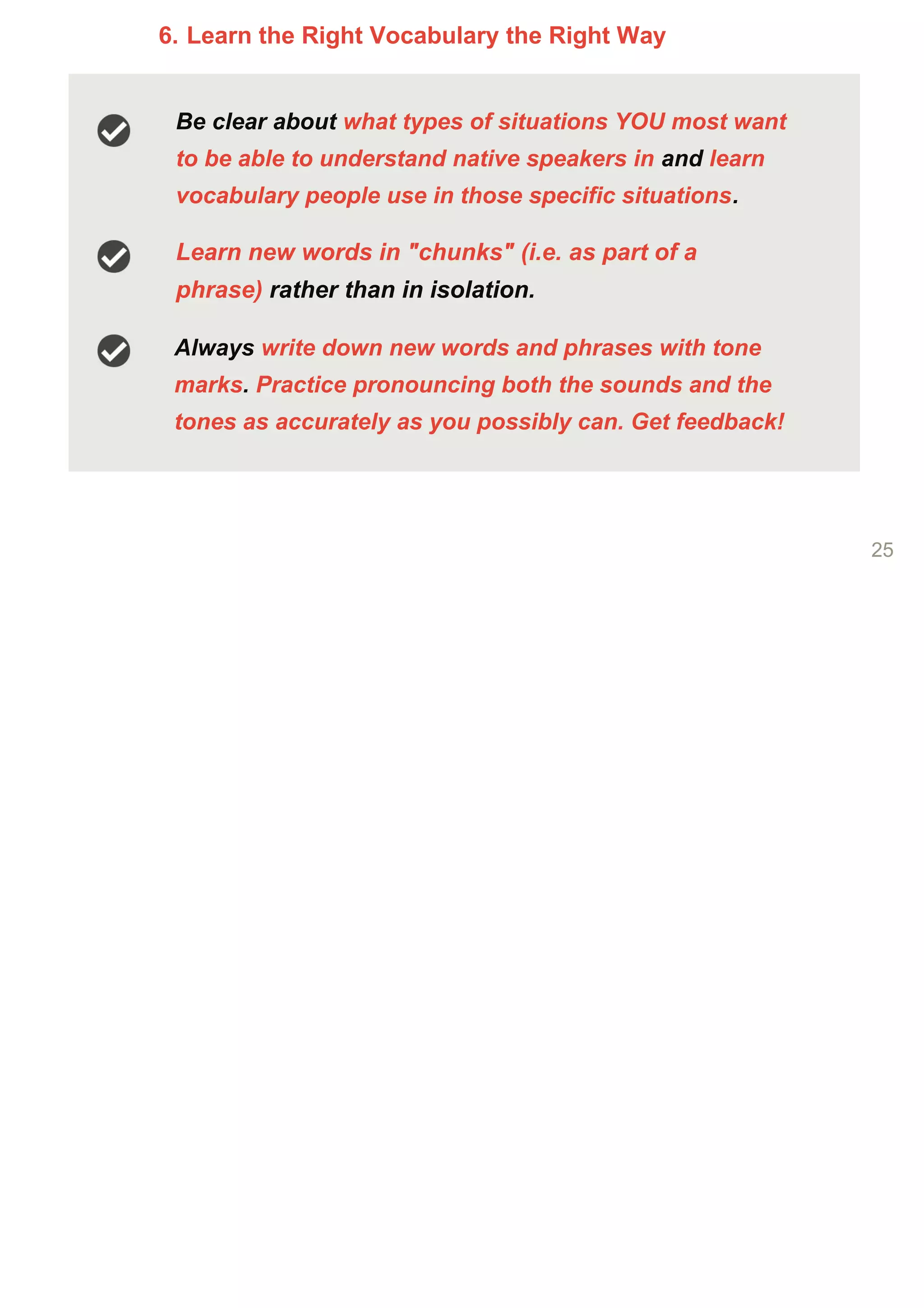 6. Learn the Right Vocabulary the Right Way
Be clear about what types of situations YOU most want
to be able to understand native speakers in and learn
vocabulary people use in those specific situations.
Learn new words in "chunks" (i.e. as part of a
phrase) rather than in isolation.
Always write down new words and phrases with tone
marks. Practice pronouncing both the sounds and the
tones as accurately as you possibly can. Get feedback!
25
 