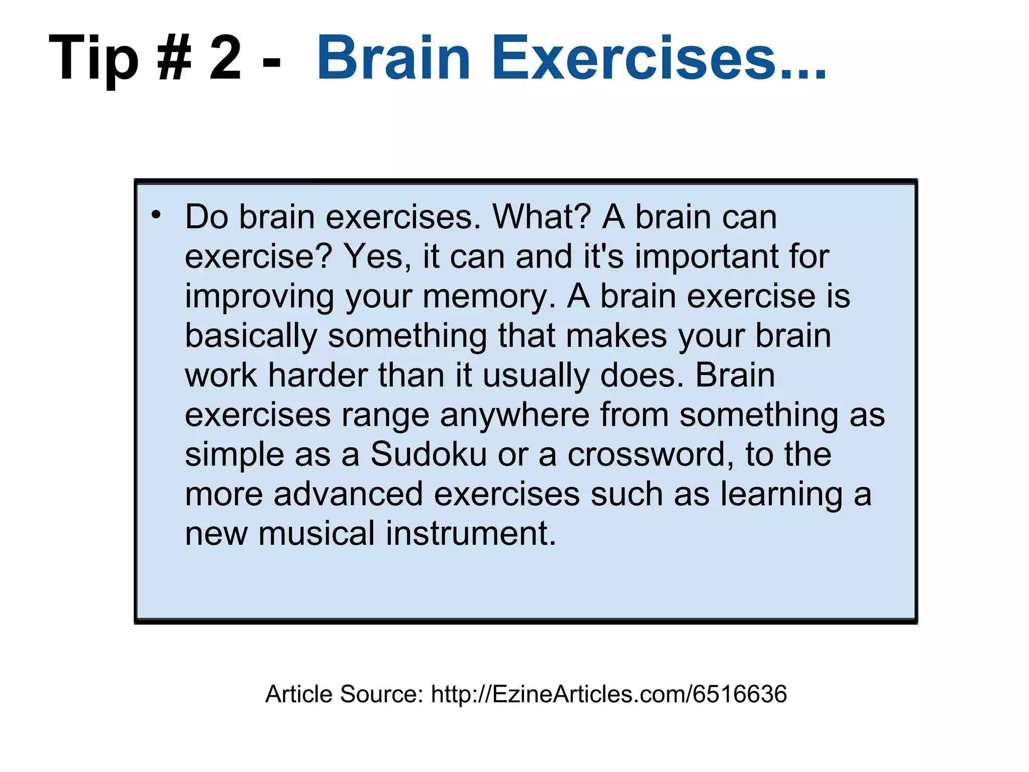 Tip # 2 -   Brain Exercises... Do brain exercises. What? A brain can exercise? Yes, it can and it's important for improving your memory. A brain exercise is basically something that makes your brain work harder than it usually does. Brain exercises range anywhere from something as simple as a Sudoku or a crossword, to the more advanced exercises such as learning a new musical instrument. Article Source: http://EzineArticles.com/6516636 