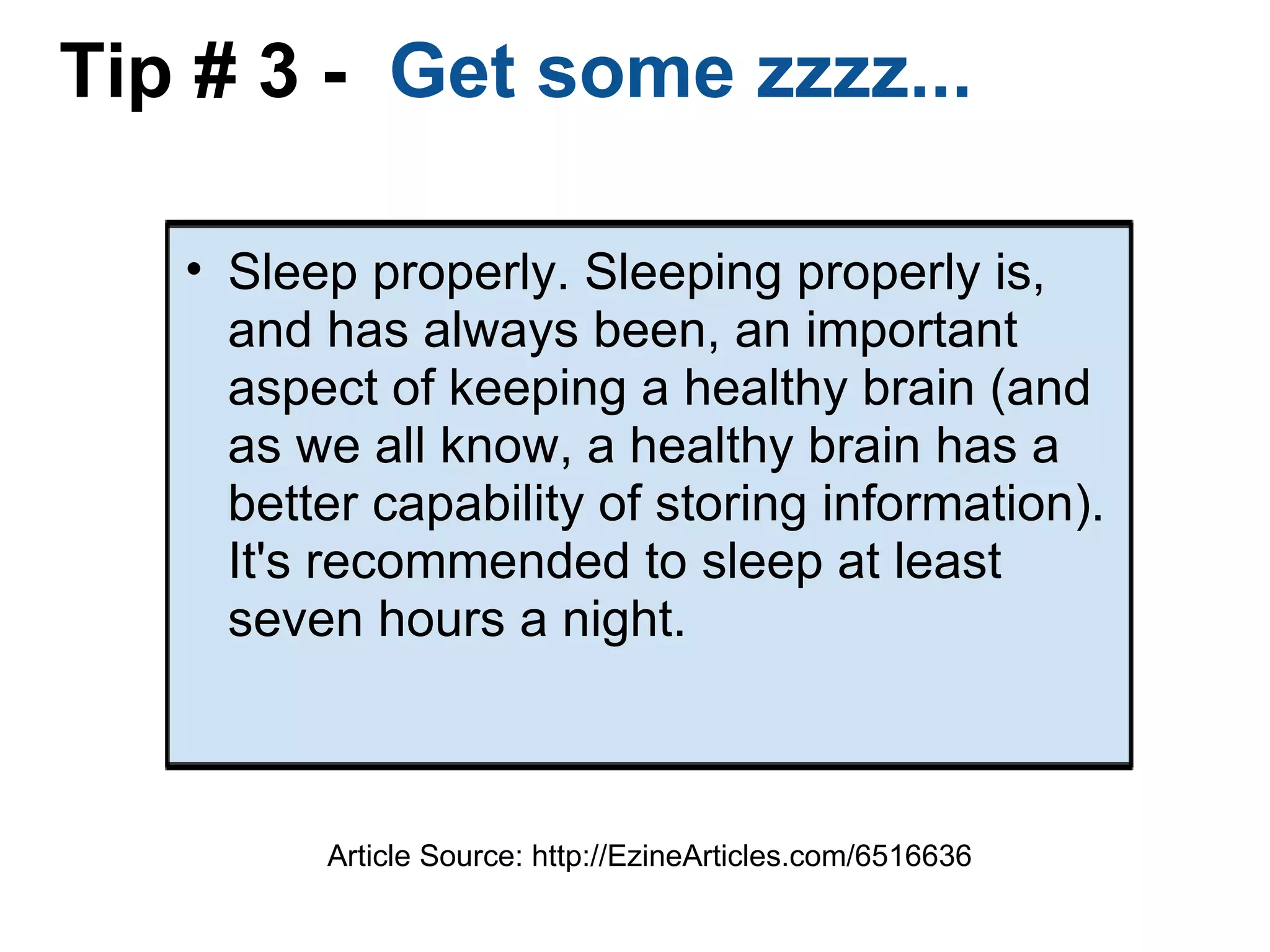 Tip # 3 -   Get some zzzz... Sleep properly. Sleeping properly is, and has always been, an important aspect of keeping a healthy brain (and as we all know, a healthy brain has a better capability of storing information). It's recommended to sleep at least seven hours a night. Article Source: http://EzineArticles.com/6516636 