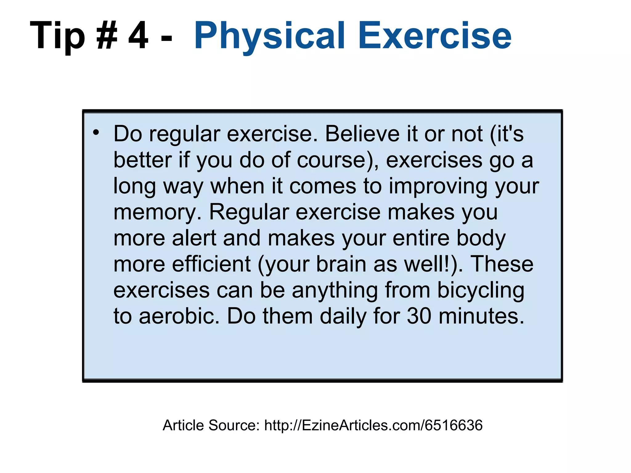 Tip # 4 -   Physical Exercise  Do regular exercise. Believe it or not (it's better if you do of course), exercises go a long way when it comes to improving your memory. Regular exercise makes you more alert and makes your entire body more efficient (your brain as well!). These exercises can be anything from bicycling to aerobic. Do them daily for 30 minutes. Article Source: http://EzineArticles.com/6516636 