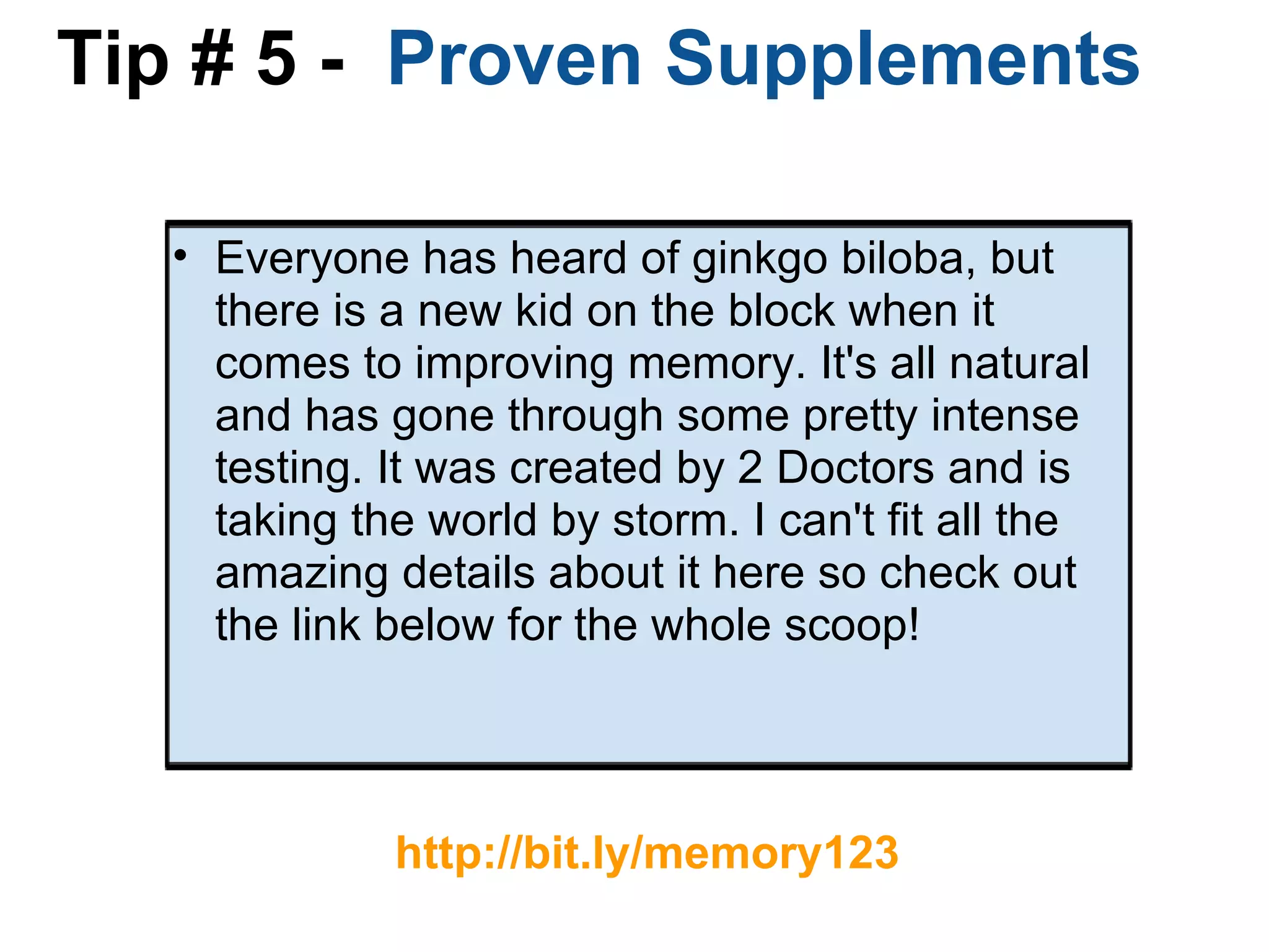 Tip # 5 -   Proven Supplements Everyone has heard of ginkgo biloba, but there is a new kid on the block when it comes to improving memory. It's all natural and has gone through some pretty intense testing. It was created by 2 Doctors and is taking the world by storm. I can't fit all the amazing details about it here so check out the link below for the whole scoop!     http://bit.ly/memory123 