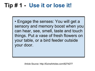 Tip # 1 -   Use it or lose it! •  Engage the senses: You will get a sensory and memory boost when you can hear, see, smell, taste and touch things. Put a vase of fresh flowers on your table, or a bird feeder outside your door. Article Source: http://EzineArticles.com/6274277 