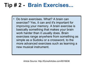 Tip # 2 -   Brain Exercises... Do brain exercises. What? A brain can exercise? Yes, it can and it's important for improving your memory. A brain exercise is basically something that makes your brain work harder than it usually does. Brain exercises range anywhere from something as simple as a Sudoku or a crossword, to the more advanced exercises such as learning a new musical instrument. Article Source: http://EzineArticles.com/6516636 