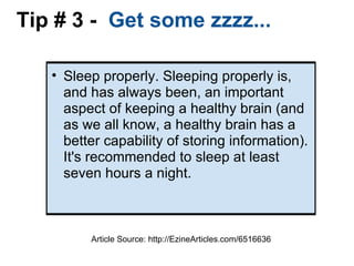 Tip # 3 -   Get some zzzz... Sleep properly. Sleeping properly is, and has always been, an important aspect of keeping a healthy brain (and as we all know, a healthy brain has a better capability of storing information). It's recommended to sleep at least seven hours a night. Article Source: http://EzineArticles.com/6516636 