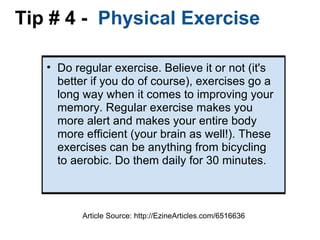 Tip # 4 -   Physical Exercise  Do regular exercise. Believe it or not (it's better if you do of course), exercises go a long way when it comes to improving your memory. Regular exercise makes you more alert and makes your entire body more efficient (your brain as well!). These exercises can be anything from bicycling to aerobic. Do them daily for 30 minutes. Article Source: http://EzineArticles.com/6516636 