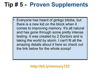 Tip # 5 -   Proven Supplements Everyone has heard of ginkgo biloba, but there is a new kid on the block when it comes to improving memory. It's all natural and has gone through some pretty intense testing. It was created by 2 Doctors and is taking the world by storm. I can't fit all the amazing details about it here so check out the link below for the whole scoop!     http://bit.ly/memory123 
