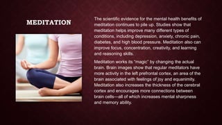 MEDITATION

The scientific evidence for the mental health benefits of
meditation continues to pile up. Studies show that
meditation helps improve many different types of
conditions, including depression, anxiety, chronic pain,
diabetes, and high blood pressure. Meditation also can
improve focus, concentration, creativity, and learning
and reasoning skills.
Meditation works its “magic” by changing the actual
brain. Brain images show that regular meditators have
more activity in the left prefrontal cortex, an area of the
brain associated with feelings of joy and equanimity.
Meditation also increases the thickness of the cerebral
cortex and encourages more connections between
brain cells—all of which increases mental sharpness
and memory ability.

 