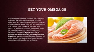 GET YOUR OMEGA-3S
More and more evidence indicates that omega-3
fatty acids are particularly beneficial for brain
health. Fish is a particularly rich source of omega3, especially cold water “fatty fish” such as salmon,
tuna, halibut, trout, mackerel, sardines, and
herring. In addition to boosting brainpower, eating
fish may also lower your risk of developing
Alzheimer’s disease. If you’re not a fan of
seafood, consider non-fish sources of omega3s such as walnuts, ground flaxseed, flaxseed oil,
winter squash, kidney and pinto beans, spinach,
broccoli, pumpkin seeds, and soybeans.

 