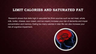 LIMIT CALORIES AND SATURATED FAT
Research shows that diets high in saturated fat (from sources such as red meat, whole
milk, butter, cheese, sour cream, and ice cream) increase your risk of dementia and impair
concentration and memory. Eating too many calories in later life can also increase your
risk of cognitive impairment.

 