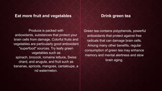 Eat more fruit and vegetables

Produce is packed with
antioxidants, substances that protect your
brain cells from damage. Colorful fruits and
vegetables are particularly good antioxidant
"superfood" sources. Try leafy green
vegetables such as
spinach, broccoli, romaine lettuce, Swiss
chard, and arugula, and fruit such as
bananas, apricots, mangoes, cantaloupe, a
nd watermelon.

Drink green tea

Green tea contains polyphenols, powerful
antioxidants that protect against free
radicals that can damage brain cells.
Among many other benefits, regular
consumption of green tea may enhance
memory and mental alertness and slow
brain aging.

 