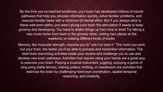By the time you’ve reached adulthood, your brain has developed millions of neural
pathways that help you process information quickly, solve familiar problems, and
execute familiar tasks with a minimum of mental effort. But if you always stick to
these well-worn paths, you aren’t giving your brain the stimulation it needs to keep
growing and developing. You have to shake things up from time to time! Try taking a
new route home from work or the grocery store, visiting new places at the
weekend, or reading different kinds of books
Memory, like muscular strength, requires you to “use it or lose it.” The more you work
out your brain, the better you’ll be able to process and remember information. The
best brain exercising activities break your routine and challenge you to use and
develop new brain pathways. Activities that require using your hands are a great way
to exercise your brain. Playing a musical instrument, juggling, enjoying a game of
ping pong (table tennis), making pottery, knitting, or needlework are activities that
exercise the brain by challenging hand-eye coordination, spatial-temporal
reasoning, and creativity.

 