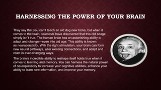 HARNESSING THE POWER OF YOUR BRAIN
They say that you can’t teach an old dog new tricks, but when it
comes to the brain, scientists have discovered that this old adage
simply isn’t true. The human brain has an astonishing ability to
adapt and change—even into old age. This ability is known
as neuroplasticity. With the right stimulation, your brain can form
new neural pathways, alter existing connections, and adapt and
react in ever-changing ways.
The brain’s incredible ability to reshape itself holds true when it
comes to learning and memory. You can harness the natural power
of neuroplasticity to increase your cognitive abilities, enhance your
ability to learn new information, and improve your memory.

 