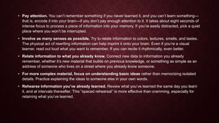 • Pay attention. You can’t remember something if you never learned it, and you can’t learn something—
that is, encode it into your brain—if you don’t pay enough attention to it. It takes about eight seconds of
intense focus to process a piece of information into your memory. If you’re easily distracted, pick a quiet
place where you won’t be interrupted.
• Involve as many senses as possible. Try to relate information to colors, textures, smells, and tastes.
The physical act of rewriting information can help imprint it onto your brain. Even if you’re a visual
learner, read out loud what you want to remember. If you can recite it rhythmically, even better.
• Relate information to what you already know. Connect new data to information you already
remember, whether it’s new material that builds on previous knowledge, or something as simple as an
address of someone who lives on a street where you already know someone.
• For more complex material, focus on understanding basic ideas rather than memorizing isolated
details. Practice explaining the ideas to someone else in your own words.
• Rehearse information you’ve already learned. Review what you’ve learned the same day you learn
it, and at intervals thereafter. This “spaced rehearsal” is more effective than cramming, especially for
retaining what you’ve learned.

 