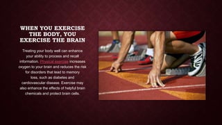 WHEN YOU EXERCISE
THE BODY, YOU
EXERCISE THE BRAIN
Treating your body well can enhance
your ability to process and recall
information. Physical exercise increases
oxygen to your brain and reduces the risk
for disorders that lead to memory
loss, such as diabetes and
cardiovascular disease. Exercise may
also enhance the effects of helpful brain
chemicals and protect brain cells.

 
