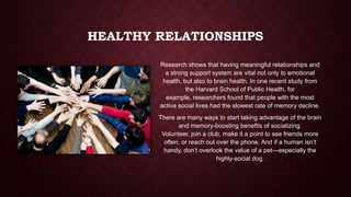 HEALTHY RELATIONSHIPS
Research shows that having meaningful relationships and
a strong support system are vital not only to emotional
health, but also to brain health. In one recent study from
the Harvard School of Public Health, for
example, researchers found that people with the most
active social lives had the slowest rate of memory decline.

There are many ways to start taking advantage of the brain
and memory-boosting benefits of socializing.
Volunteer, join a club, make it a point to see friends more
often, or reach out over the phone. And if a human isn’t
handy, don’t overlook the value of a pet—especially the
highly-social dog.

 