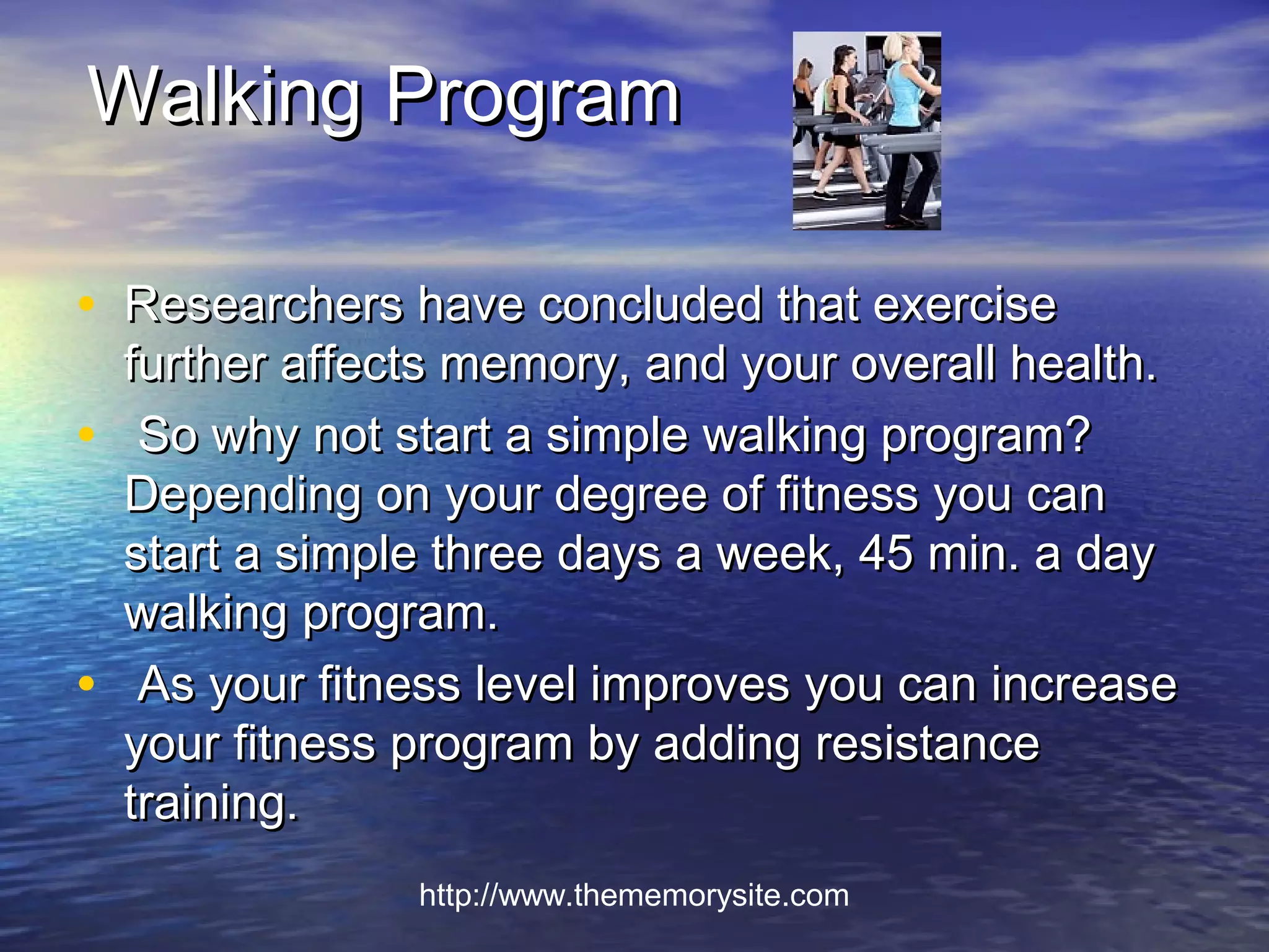 Walking Program

• Researchers have concluded that exercise
    further affects memory, and your overall health.
•    So why not start a simple walking program?
    Depending on your degree of fitness you can
    start a simple three days a week, 45 min. a day
    walking program.
•    As your fitness level improves you can increase
    your fitness program by adding resistance
    training.
                 http://www.thememorysite.com
 