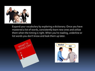 Expand your vocabulary by exploring a dictionary. Once you have
mastered a list of words, consistently learn new ones and utilize
them when the timing is right. When you're reading, underline or
list words you don't know and look them up later.
 