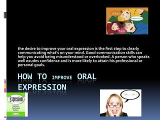 the desire to improve your oral expression is the first step to clearly
communicating what's on your mind. Good communication skills can
help you avoid being misunderstood or overlooked. A person who speaks
well exudes confidence and is more likely to attain his professional or
personal goals.


HOW TO IMPROVE ORAL
EXPRESSION
 