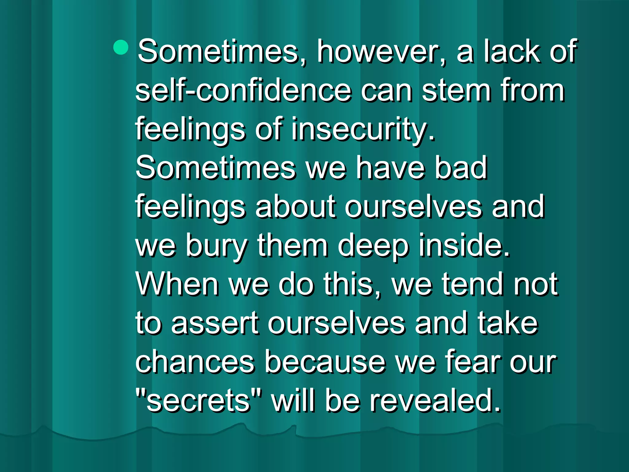 SSoommeettiimmeess,, hhoowweevveerr,, aa llaacckk ooff 
sseellff--ccoonnffiiddeennccee ccaann sstteemm ffrroomm 
ffeeeelliinnggss ooff iinnsseeccuurriittyy.. 
SSoommeettiimmeess wwee hhaavvee bbaadd 
ffeeeelliinnggss aabboouutt oouurrsseellvveess aanndd 
wwee bbuurryy tthheemm ddeeeepp iinnssiiddee.. 
WWhheenn wwee ddoo tthhiiss,, wwee tteenndd nnoott 
ttoo aasssseerrtt oouurrsseellvveess aanndd ttaakkee 
cchhaanncceess bbeeccaauussee wwee ffeeaarr oouurr 
""sseeccrreettss"" wwiillll bbee rreevveeaalleedd.. 
 
