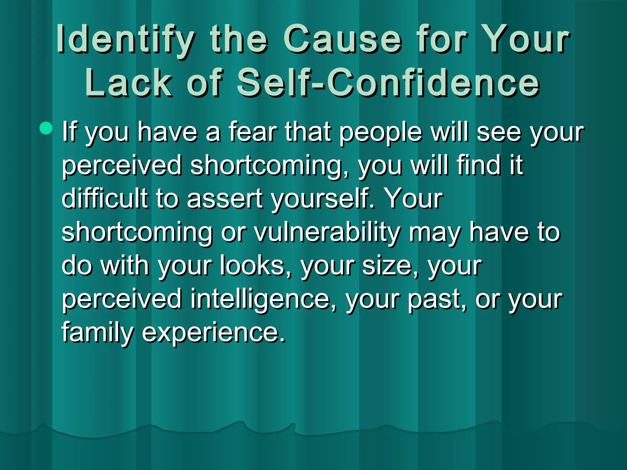 Identify tthhee CCaauussee ffoorr YYoouurr 
LLaacckk ooff SSeellff--CCoonnffiiddeennccee 
IIff yyoouu hhaavvee aa ffeeaarr tthhaatt ppeeooppllee wwiillll sseeee yyoouurr 
ppeerrcceeiivveedd sshhoorrttccoommiinngg,, yyoouu wwiillll ffiinndd iitt 
ddiiffffiiccuulltt ttoo aasssseerrtt yyoouurrsseellff.. YYoouurr 
sshhoorrttccoommiinngg oorr vvuullnneerraabbiilliittyy mmaayy hhaavvee ttoo 
ddoo wwiitthh yyoouurr llooookkss,, yyoouurr ssiizzee,, yyoouurr 
ppeerrcceeiivveedd iinntteelllliiggeennccee,, yyoouurr ppaasstt,, oorr yyoouurr 
ffaammiillyy eexxppeerriieennccee.. 
 