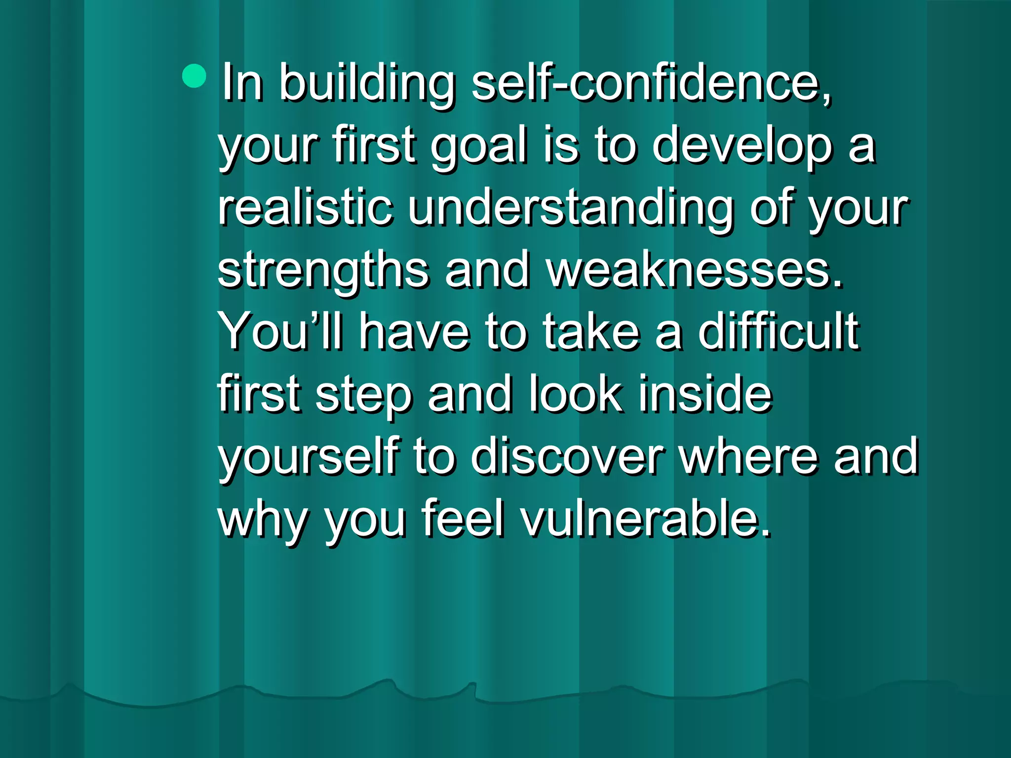 IInn bbuuiillddiinngg sseellff--ccoonnffiiddeennccee,, 
yyoouurr ffiirrsstt ggooaall iiss ttoo ddeevveelloopp aa 
rreeaalliissttiicc uunnddeerrssttaannddiinngg ooff yyoouurr 
ssttrreennggtthhss aanndd wweeaakknneesssseess.. 
YYoouu’’llll hhaavvee ttoo ttaakkee aa ddiiffffiiccuulltt 
ffiirrsstt sstteepp aanndd llooookk iinnssiiddee 
yyoouurrsseellff ttoo ddiissccoovveerr wwhheerree aanndd 
wwhhyy yyoouu ffeeeell vvuullnneerraabbllee.. 
 