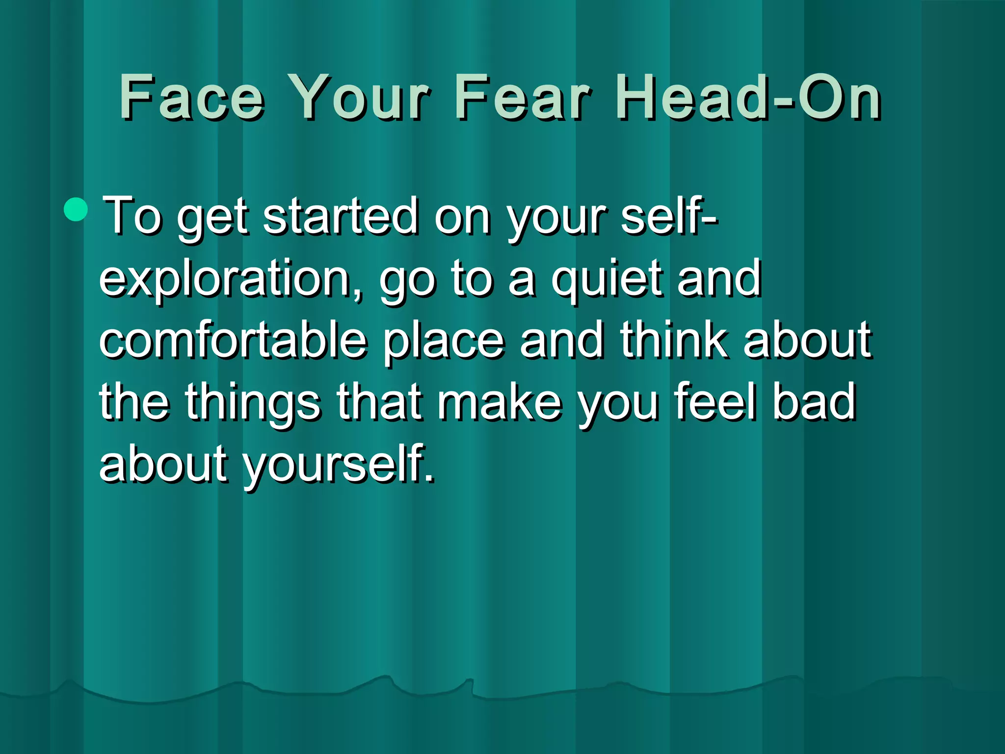 Face YYoouurr FFeeaarr HHeeaadd--OOnn 
TToo ggeett ssttaarrtteedd oonn yyoouurr sseellff-- 
eexxpplloorraattiioonn,, ggoo ttoo aa qquuiieett aanndd 
ccoommffoorrttaabbllee ppllaaccee aanndd tthhiinnkk aabboouutt 
tthhee tthhiinnggss tthhaatt mmaakkee yyoouu ffeeeell bbaadd 
aabboouutt yyoouurrsseellff.. 
 