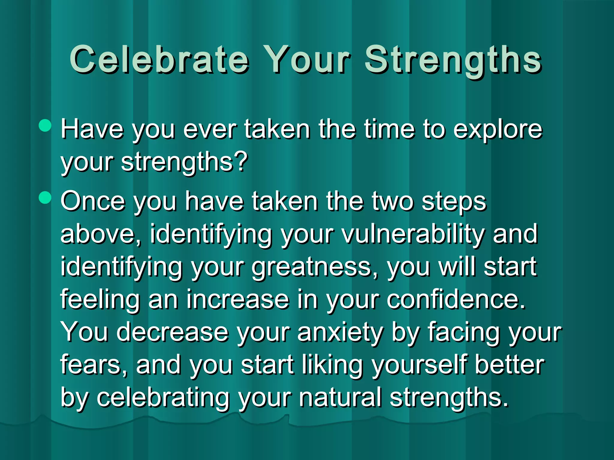 Celebrate YYoouurr SSttrreennggtthhss 
HHaavvee yyoouu eevveerr ttaakkeenn tthhee ttiimmee ttoo eexxpplloorree 
yyoouurr ssttrreennggtthhss?? 
OOnnccee yyoouu hhaavvee ttaakkeenn tthhee ttwwoo sstteeppss 
aabboovvee,, iiddeennttiiffyyiinngg yyoouurr vvuullnneerraabbiilliittyy aanndd 
iiddeennttiiffyyiinngg yyoouurr ggrreeaattnneessss,, yyoouu wwiillll ssttaarrtt 
ffeeeelliinngg aann iinnccrreeaassee iinn yyoouurr ccoonnffiiddeennccee.. 
YYoouu ddeeccrreeaassee yyoouurr aannxxiieettyy bbyy ffaacciinngg yyoouurr 
ffeeaarrss,, aanndd yyoouu ssttaarrtt lliikkiinngg yyoouurrsseellff bbeetttteerr 
bbyy cceelleebbrraattiinngg yyoouurr nnaattuurraall ssttrreennggtthhss.. 
 