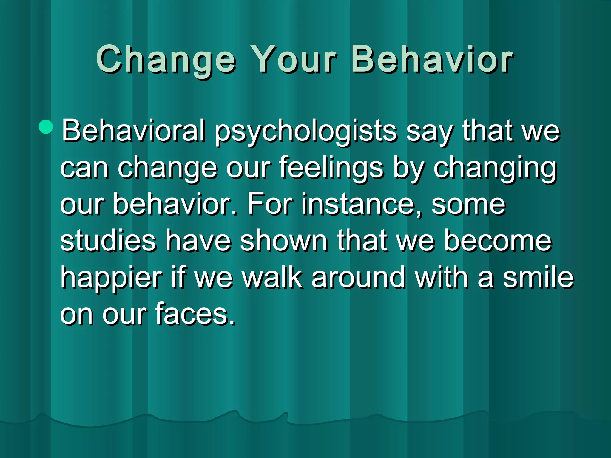 CChhaannggee YYoouurr BBeehhaavviioorr 
BBeehhaavviioorraall ppssyycchhoollooggiissttss ssaayy tthhaatt wwee 
ccaann cchhaannggee oouurr ffeeeelliinnggss bbyy cchhaannggiinngg 
oouurr bbeehhaavviioorr.. FFoorr iinnssttaannccee,, ssoommee 
ssttuuddiieess hhaavvee sshhoowwnn tthhaatt wwee bbeeccoommee 
hhaappppiieerr iiff wwee wwaallkk aarroouunndd wwiitthh aa ssmmiillee 
oonn oouurr ffaacceess.. 
 