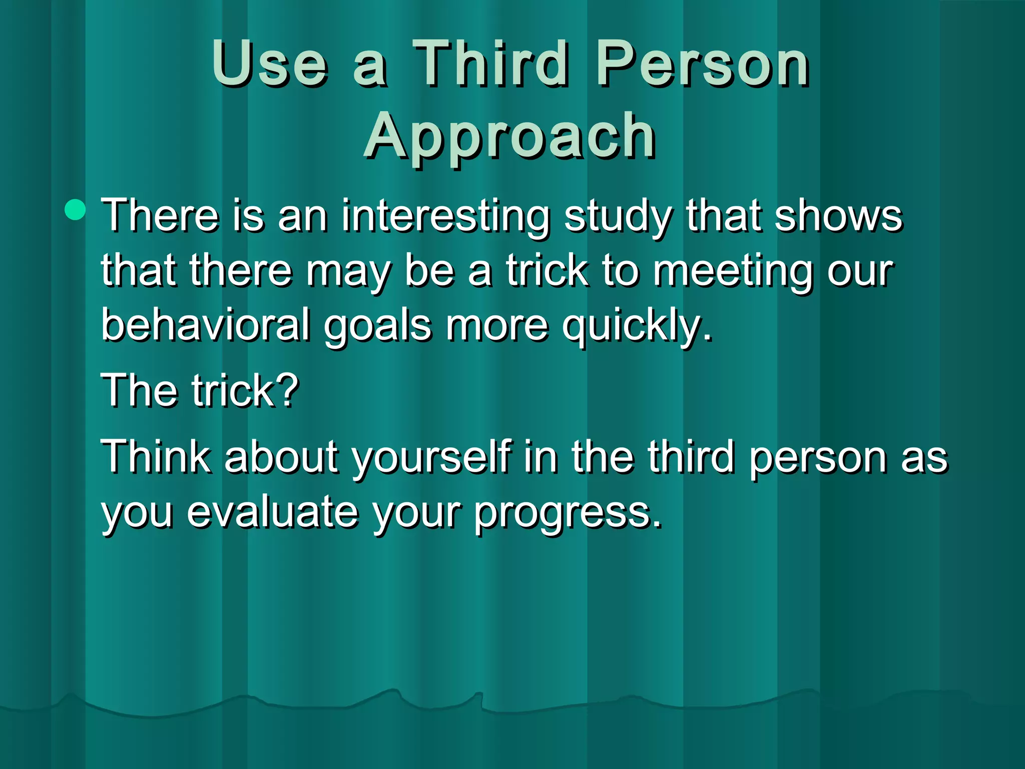 UUssee aa TThhiirrdd PPeerrssoonn 
AApppprrooaacchh 
TThheerree iiss aann iinntteerreessttiinngg ssttuuddyy tthhaatt sshhoowwss 
tthhaatt tthheerree mmaayy bbee aa ttrriicckk ttoo mmeeeettiinngg oouurr 
bbeehhaavviioorraall ggooaallss mmoorree qquuiicckkllyy.. 
TThhee ttrriicckk?? 
TThhiinnkk aabboouutt yyoouurrsseellff iinn tthhee tthhiirrdd ppeerrssoonn aass 
yyoouu eevvaalluuaattee yyoouurr pprrooggrreessss.. 
 