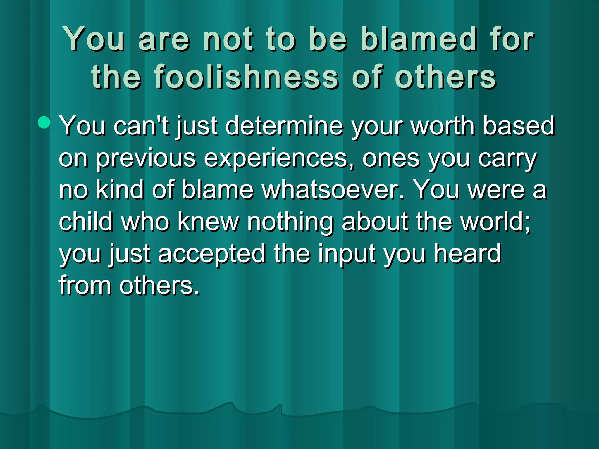 You are not ttoo bbee bbllaammeedd ffoorr 
tthhee ffoooolliisshhnneessss ooff ootthheerrss 
YYoouu ccaann'tt jjuusstt ddeetteerrmmiinnee yyoouurr wwoorrtthh bbaasseedd 
oonn pprreevviioouuss eexxppeerriieenncceess,, oonneess yyoouu ccaarrrryy 
nnoo kkiinndd ooff bbllaammee wwhhaattssooeevveerr.. YYoouu wweerree aa 
cchhiilldd wwhhoo kknneeww nnootthhiinngg aabboouutt tthhee wwoorrlldd;; 
yyoouu jjuusstt aacccceepptteedd tthhee iinnppuutt yyoouu hheeaarrdd 
ffrroomm ootthheerrss.. 
 