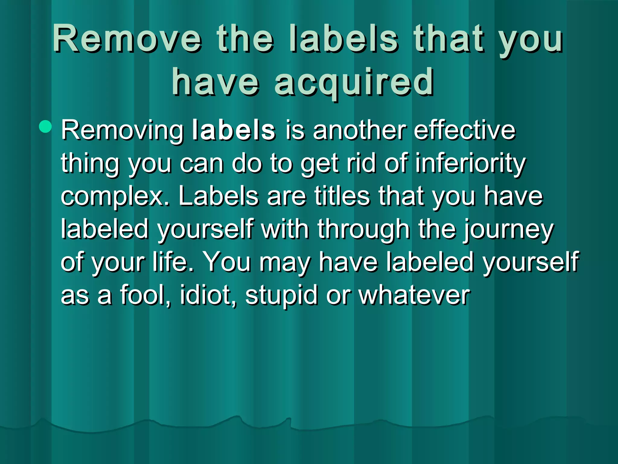 Remove the llaabbeellss tthhaatt yyoouu 
hhaavvee aaccqquuiirreedd 
RReemmoovviinngg llaabbeellss iiss aannootthheerr eeffffeeccttiivvee 
tthhiinngg yyoouu ccaann ddoo ttoo ggeett rriidd ooff iinnffeerriioorriittyy 
ccoommpplleexx.. LLaabbeellss aarree ttiittlleess tthhaatt yyoouu hhaavvee 
llaabbeelleedd yyoouurrsseellff wwiitthh tthhrroouugghh tthhee jjoouurrnneeyy 
ooff yyoouurr lliiffee.. YYoouu mmaayy hhaavvee llaabbeelleedd yyoouurrsseellff 
aass aa ffooooll,, iiddiioott,, ssttuuppiidd oorr wwhhaatteevveerr 
 