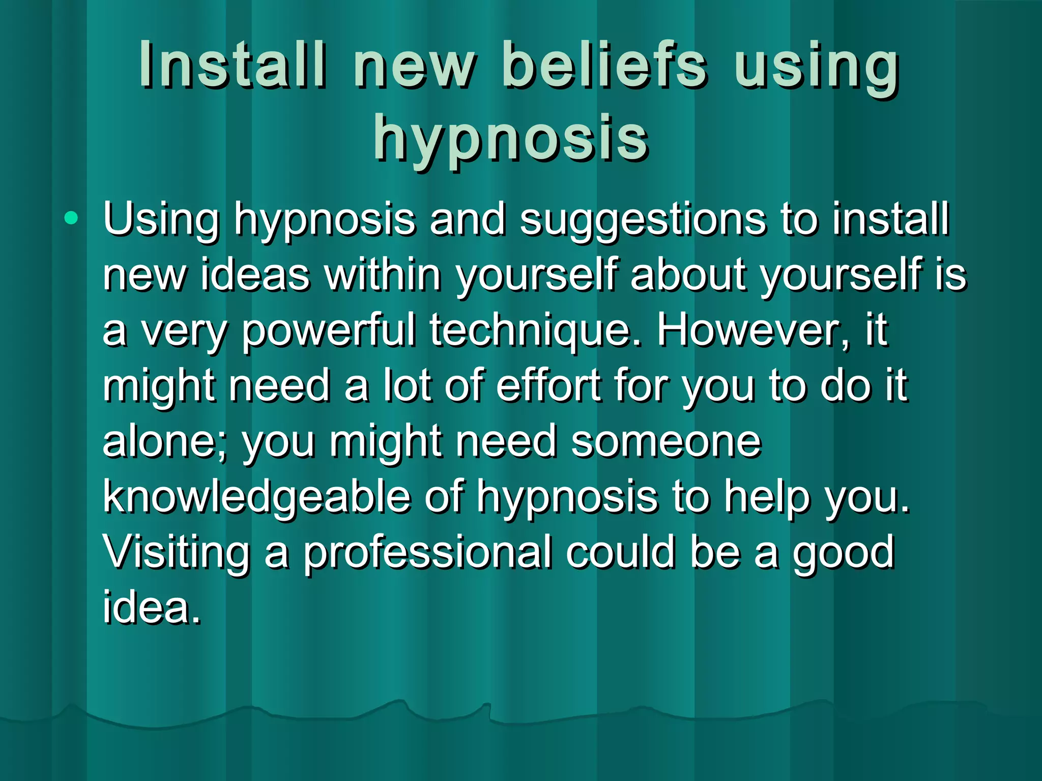 Install nneeww bbeelliieeffss uussiinngg 
hhyyppnnoossiiss 
· UUssiinngg hhyyppnnoossiiss aanndd ssuuggggeessttiioonnss ttoo iinnssttaallll 
nneeww iiddeeaass wwiitthhiinn yyoouurrsseellff aabboouutt yyoouurrsseellff iiss 
aa vveerryy ppoowweerrffuull tteecchhnniiqquuee.. HHoowweevveerr,, iitt 
mmiigghhtt nneeeedd aa lloott ooff eeffffoorrtt ffoorr yyoouu ttoo ddoo iitt 
aalloonnee;; yyoouu mmiigghhtt nneeeedd ssoommeeoonnee 
kknnoowwlleeddggeeaabbllee ooff hhyyppnnoossiiss ttoo hheellpp yyoouu.. 
VViissiittiinngg aa pprrooffeessssiioonnaall ccoouulldd bbee aa ggoooodd 
iiddeeaa.. 
 