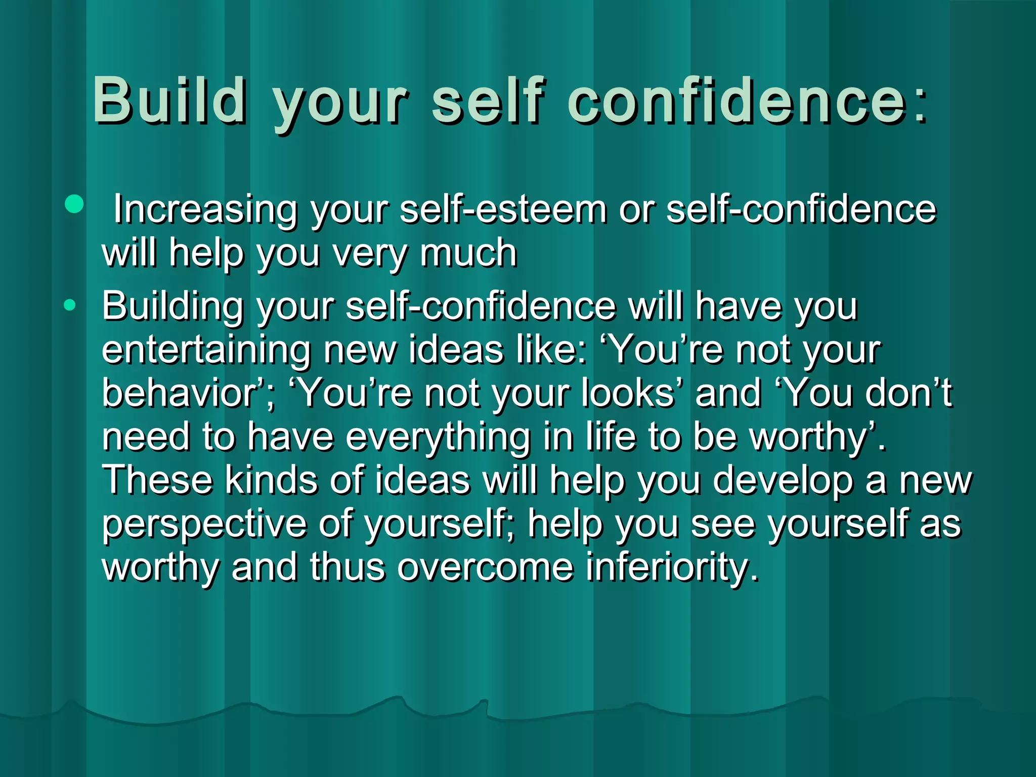 Build your sseellff ccoonnffiiddeennccee:: 
 IInnccrreeaassiinngg yyoouurr sseellff--eesstteeeemm oorr sseellff--ccoonnffiiddeennccee 
wwiillll hheellpp yyoouu vveerryy mmuucchh 
· BBuuiillddiinngg yyoouurr sseellff--ccoonnffiiddeennccee wwiillll hhaavvee yyoouu 
eenntteerrttaaiinniinngg nneeww iiddeeaass lliikkee:: ‘‘YYoouu’’rree nnoott yyoouurr 
bbeehhaavviioorr’’;; ‘‘YYoouu’’rree nnoott yyoouurr llooookkss’’ aanndd ‘‘YYoouu ddoonn’’tt 
nneeeedd ttoo hhaavvee eevveerryytthhiinngg iinn lliiffee ttoo bbee wwoorrtthhyy’’.. 
TThheessee kkiinnddss ooff iiddeeaass wwiillll hheellpp yyoouu ddeevveelloopp aa nneeww 
ppeerrssppeeccttiivvee ooff yyoouurrsseellff;; hheellpp yyoouu sseeee yyoouurrsseellff aass 
wwoorrtthhyy aanndd tthhuuss oovveerrccoommee iinnffeerriioorriittyy.. 
 