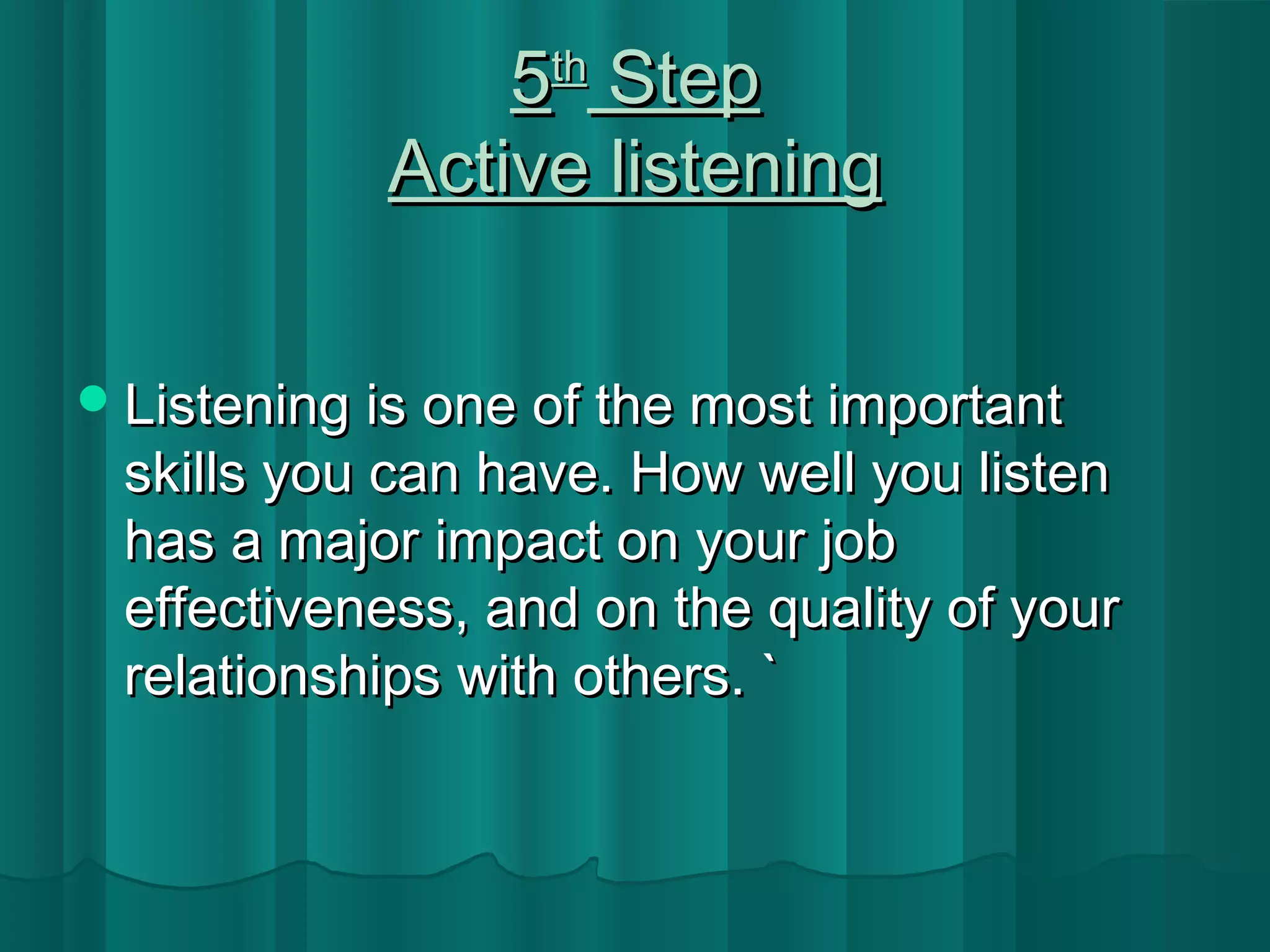 55tthh SStteepp 
AAccttiivvee lliisstteenniinngg 
LLiisstteenniinngg iiss oonnee ooff tthhee mmoosstt iimmppoorrttaanntt 
sskkiillllss yyoouu ccaann hhaavvee.. HHooww wweellll yyoouu lliisstteenn 
hhaass aa mmaajjoorr iimmppaacctt oonn yyoouurr jjoobb 
eeffffeeccttiivveenneessss,, aanndd oonn tthhee qquuaalliittyy ooff yyoouurr 
rreellaattiioonnsshhiippss wwiitthh ootthheerrss.. `` 
 