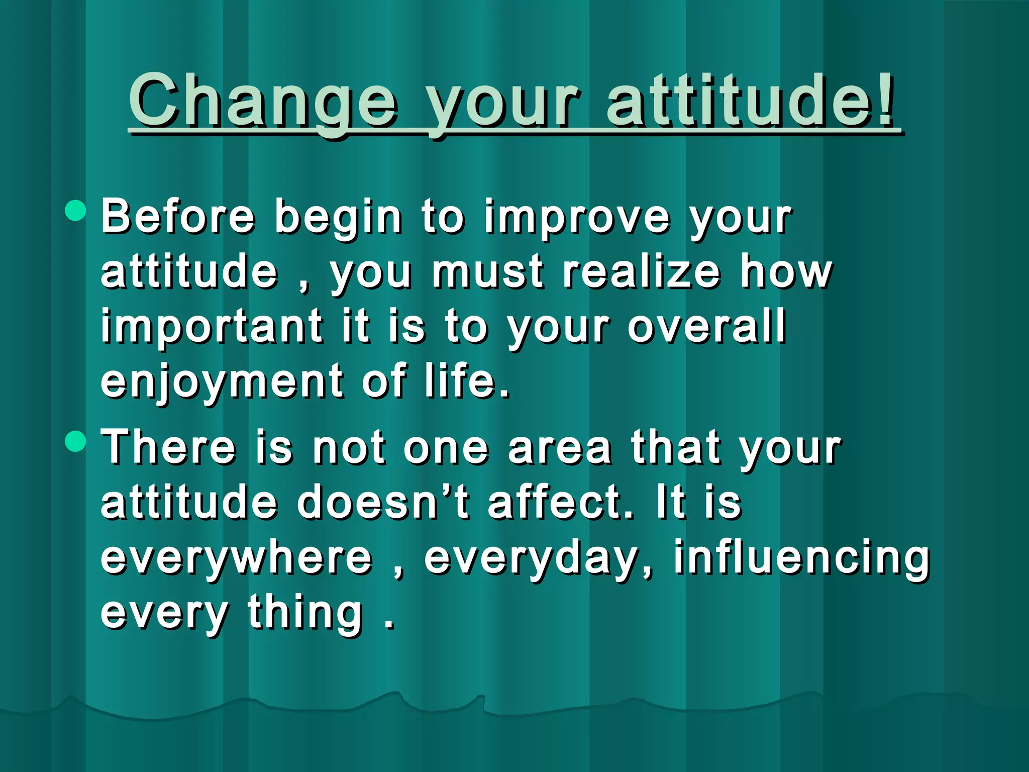 Change yyoouurr aattttiittuuddee!! 
BBeeffoorree bbeeggiinn ttoo iimmpprroovvee yyoouurr 
aattttiittuuddee ,, yyoouu mmuusstt rreeaalliizzee hhooww 
iimmppoorrttaanntt iitt iiss ttoo yyoouurr oovveerraallll 
eennjjooyymmeenntt ooff lliiffee.. 
TThheerree iiss nnoott oonnee aarreeaa tthhaatt yyoouurr 
aattttiittuuddee ddooeessnn’’tt aaffffeecctt.. IItt iiss 
eevveerryywwhheerree ,, eevveerryyddaayy,, iinnfflluueenncciinngg 
eevveerryy tthhiinngg .. 
 