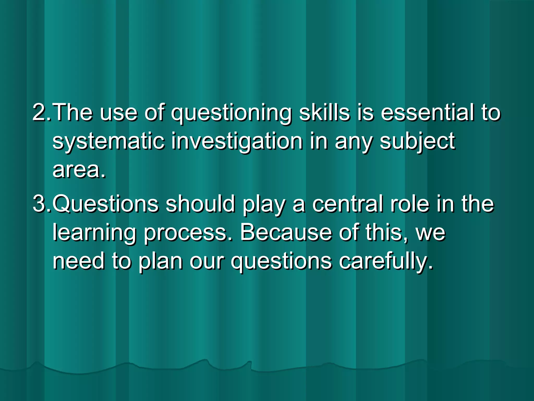 2.The uussee ooff qquueessttiioonniinngg sskkiillllss iiss eesssseennttiiaall ttoo 
ssyysstteemmaattiicc iinnvveessttiiggaattiioonn iinn aannyy ssuubbjjeecctt 
aarreeaa.. 
33..QQuueessttiioonnss sshhoouulldd ppllaayy aa cceennttrraall rroollee iinn tthhee 
lleeaarrnniinngg pprroocceessss.. BBeeccaauussee ooff tthhiiss,, wwee 
nneeeedd ttoo ppllaann oouurr qquueessttiioonnss ccaarreeffuullllyy.. 
 