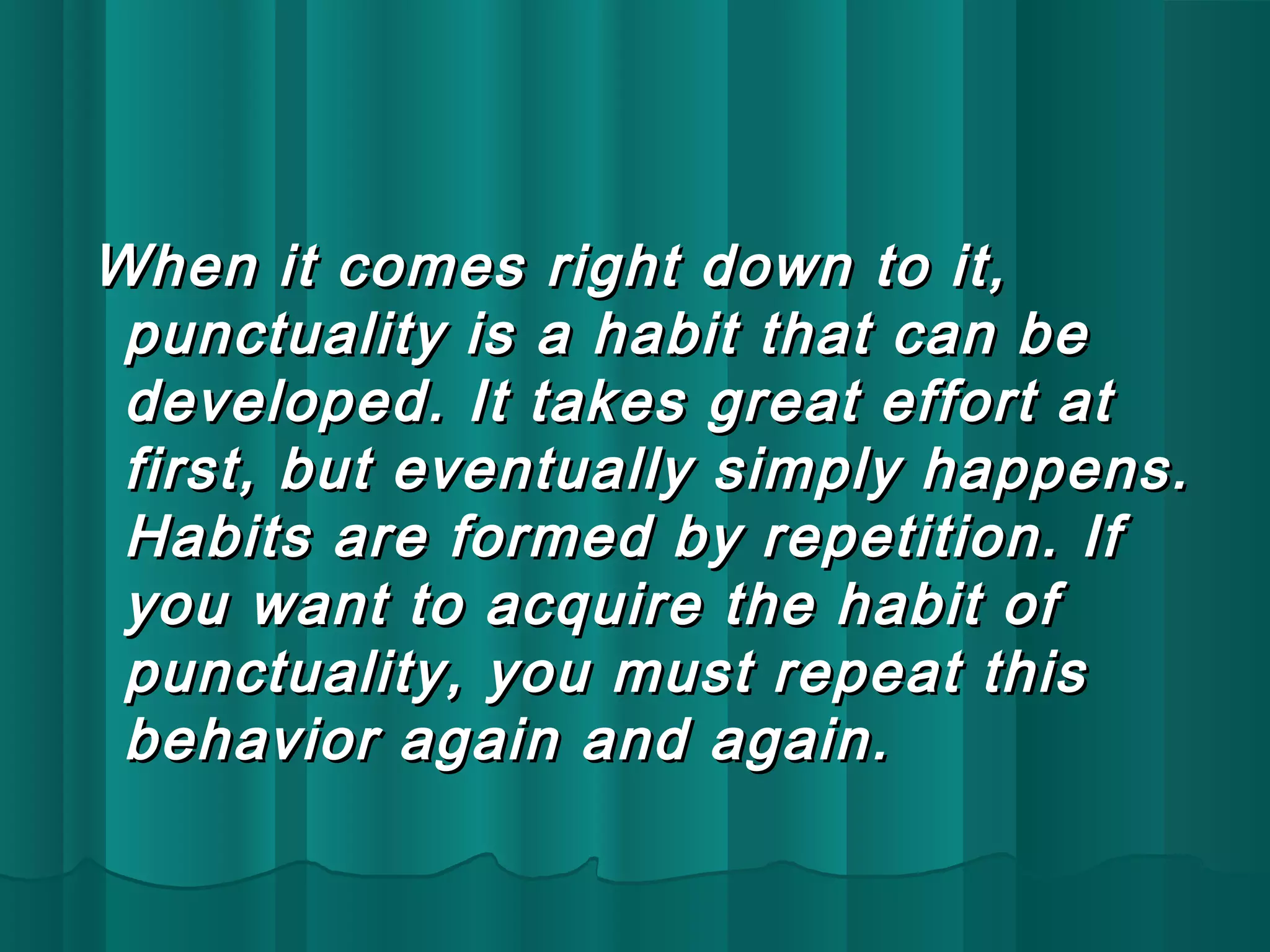 When it comes rriigghhtt ddoowwnn ttoo iitt,, 
ppuunnccttuuaalliittyy iiss aa hhaabbiitt tthhaatt ccaann bbee 
ddeevveellooppeedd.. IItt ttaakkeess ggrreeaatt eeffffoorrtt aatt 
ffiirrsstt,, bbuutt eevveennttuuaallllyy ssiimmppllyy hhaappppeennss.. 
HHaabbiittss aarree ffoorrmmeedd bbyy rreeppeettiittiioonn.. IIff 
yyoouu wwaanntt ttoo aaccqquuiirree tthhee hhaabbiitt ooff 
ppuunnccttuuaalliittyy,, yyoouu mmuusstt rreeppeeaatt tthhiiss 
bbeehhaavviioorr aaggaaiinn aanndd aaggaaiinn.. 
 