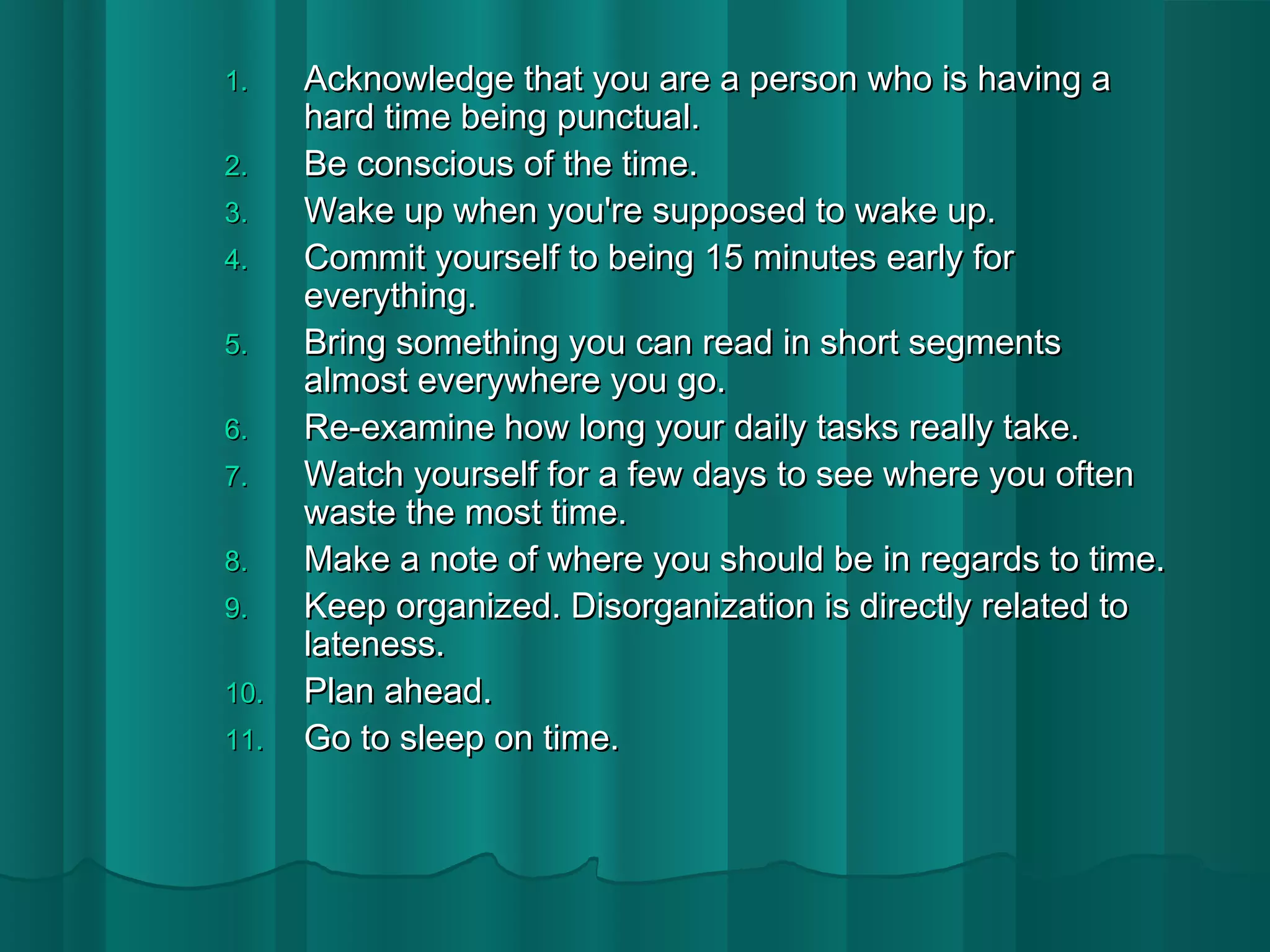 11.. AAcckknnoowwlleeddggee tthhaatt yyoouu aarree aa ppeerrssoonn wwhhoo iiss hhaavviinngg aa 
hhaarrdd ttiimmee bbeeiinngg ppuunnccttuuaall.. 
22.. BBee ccoonnsscciioouuss ooff tthhee ttiimmee.. 
33.. WWaakkee uupp wwhheenn yyoouu''rree ssuuppppoosseedd ttoo wwaakkee uupp.. 
44.. CCoommmmiitt yyoouurrsseellff ttoo bbeeiinngg 1155 mmiinnuutteess eeaarrllyy ffoorr 
eevveerryytthhiinngg.. 
55.. BBrriinngg ssoommeetthhiinngg yyoouu ccaann rreeaadd iinn sshhoorrtt sseeggmmeennttss 
aallmmoosstt eevveerryywwhheerree yyoouu ggoo.. 
66.. RRee--eexxaammiinnee hhooww lloonngg yyoouurr ddaaiillyy ttaasskkss rreeaallllyy ttaakkee.. 
77.. WWaattcchh yyoouurrsseellff ffoorr aa ffeeww ddaayyss ttoo sseeee wwhheerree yyoouu oofftteenn 
wwaassttee tthhee mmoosstt ttiimmee.. 
88.. MMaakkee aa nnoottee ooff wwhheerree yyoouu sshhoouulldd bbee iinn rreeggaarrddss ttoo ttiimmee.. 
99.. KKeeeepp oorrggaanniizzeedd.. DDiissoorrggaanniizzaattiioonn iiss ddiirreeccttllyy rreellaatteedd ttoo 
llaatteenneessss.. 
1100.. PPllaann aahheeaadd.. 
1111.. GGoo ttoo sslleeeepp oonn ttiimmee.. 
 