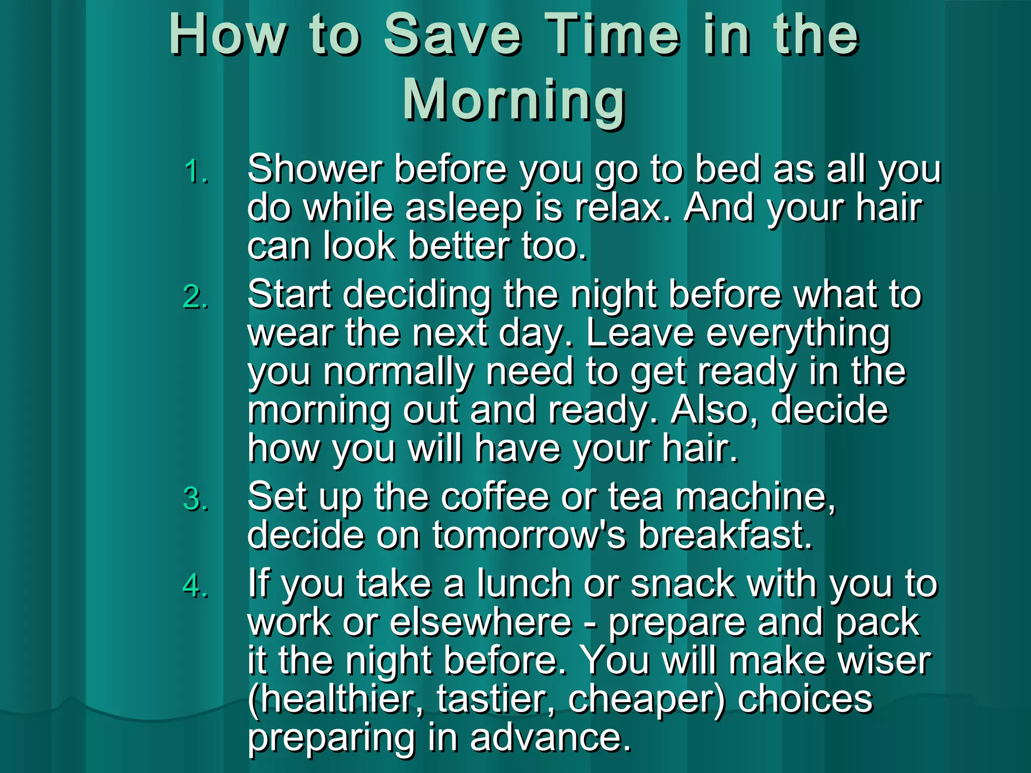How to SSaavvee TTiimmee iinn tthhee 
MMoorrnniinngg 
11.. SShhoowweerr bbeeffoorree yyoouu ggoo ttoo bbeedd aass aallll yyoouu 
ddoo wwhhiillee aasslleeeepp iiss rreellaaxx.. AAnndd yyoouurr hhaaiirr 
ccaann llooookk bbeetttteerr ttoooo.. 
22.. SSttaarrtt ddeecciiddiinngg tthhee nniigghhtt bbeeffoorree wwhhaatt ttoo 
wweeaarr tthhee nneexxtt ddaayy.. LLeeaavvee eevveerryytthhiinngg 
yyoouu nnoorrmmaallllyy nneeeedd ttoo ggeett rreeaaddyy iinn tthhee 
mmoorrnniinngg oouutt aanndd rreeaaddyy.. AAllssoo,, ddeecciiddee 
hhooww yyoouu wwiillll hhaavvee yyoouurr hhaaiirr.. 
33.. SSeett uupp tthhee ccooffffeeee oorr tteeaa mmaacchhiinnee,, 
ddeecciiddee oonn ttoommoorrrrooww''ss bbrreeaakkffaasstt.. 
44.. IIff yyoouu ttaakkee aa lluunncchh oorr ssnnaacckk wwiitthh yyoouu ttoo 
wwoorrkk oorr eellsseewwhheerree -- pprreeppaarree aanndd ppaacckk 
iitt tthhee nniigghhtt bbeeffoorree.. YYoouu wwiillll mmaakkee wwiisseerr 
((hheeaalltthhiieerr,, ttaassttiieerr,, cchheeaappeerr)) cchhooiicceess 
pprreeppaarriinngg iinn aaddvvaannccee.. 
 