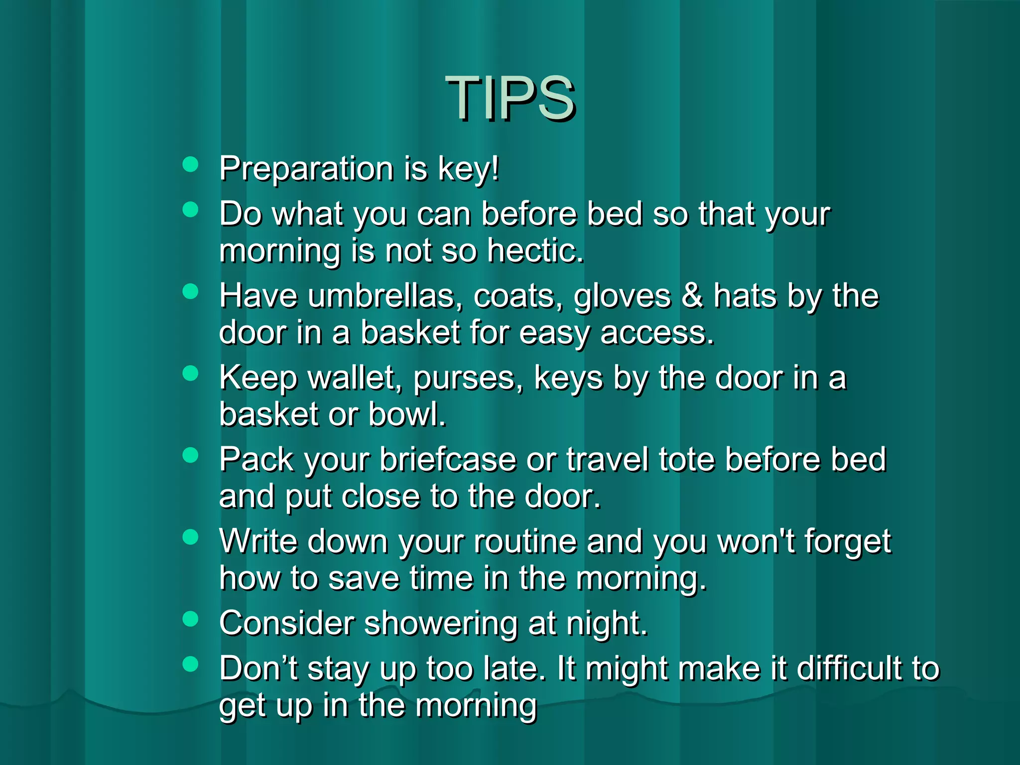 TTIIPPSS 
 PPrreeppaarraattiioonn iiss kkeeyy!! 
 DDoo wwhhaatt yyoouu ccaann bbeeffoorree bbeedd ssoo tthhaatt yyoouurr 
mmoorrnniinngg iiss nnoott ssoo hheeccttiicc.. 
 HHaavvee uummbbrreellllaass,, ccooaattss,, gglloovveess && hhaattss bbyy tthhee 
ddoooorr iinn aa bbaasskkeett ffoorr eeaassyy aacccceessss.. 
 KKeeeepp wwaalllleett,, ppuurrsseess,, kkeeyyss bbyy tthhee ddoooorr iinn aa 
bbaasskkeett oorr bboowwll.. 
 PPaacckk yyoouurr bbrriieeffccaassee oorr ttrraavveell ttoottee bbeeffoorree bbeedd 
aanndd ppuutt cclloossee ttoo tthhee ddoooorr.. 
 WWrriittee ddoowwnn yyoouurr rroouuttiinnee aanndd yyoouu wwoonn''tt ffoorrggeett 
hhooww ttoo ssaavvee ttiimmee iinn tthhee mmoorrnniinngg.. 
 CCoonnssiiddeerr sshhoowweerriinngg aatt nniigghhtt.. 
 DDoonn’’tt ssttaayy uupp ttoooo llaattee.. IItt mmiigghhtt mmaakkee iitt ddiiffffiiccuulltt ttoo 
ggeett uupp iinn tthhee mmoorrnniinngg 
 