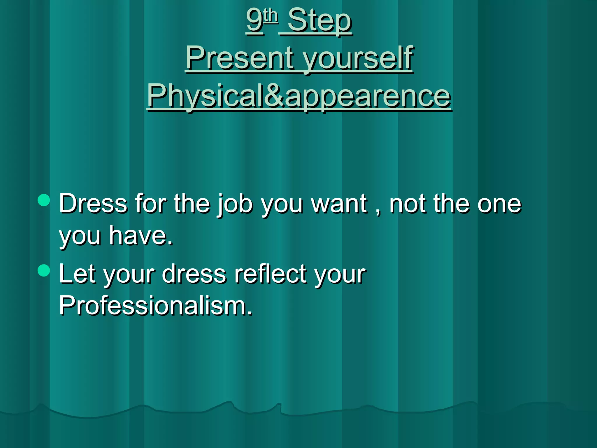 99tthh SStteepp 
PPrreesseenntt yyoouurrsseellff 
PPhhyyssiiccaall&&aappppeeaarreennccee 
DDrreessss ffoorr tthhee jjoobb yyoouu wwaanntt ,, nnoott tthhee oonnee 
yyoouu hhaavvee.. 
LLeett yyoouurr ddrreessss rreefflleecctt yyoouurr 
PPrrooffeessssiioonnaalliissmm.. 
 