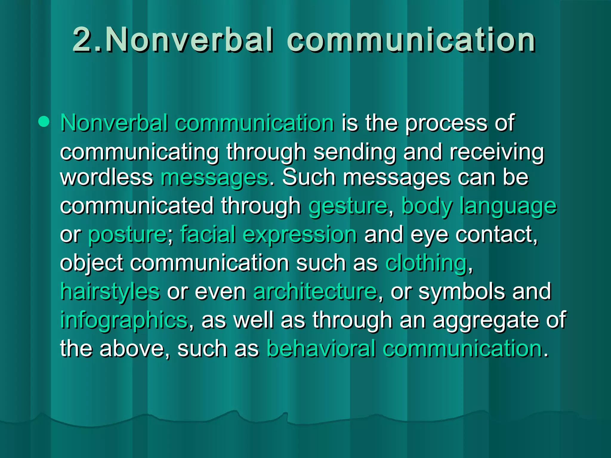 2.Nonverbal ccoommmmuunniiccaattiioonn 
NNoonnvveerrbbaall ccoommmmuunniiccaattiioonn iiss tthhee pprroocceessss ooff 
ccoommmmuunniiccaattiinngg tthhrroouugghh sseennddiinngg aanndd rreecceeiivviinngg 
wwoorrddlleessss mmeessssaaggeess.. SSuucchh mmeessssaaggeess ccaann bbee 
ccoommmmuunniiccaatteedd tthhrroouugghh ggeessttuurree,, bbooddyy llaanngguuaaggee 
oorr ppoossttuurree;; ffaacciiaall eexxpprreessssiioonn aanndd eeyyee ccoonnttaacctt,, 
oobbjjeecctt ccoommmmuunniiccaattiioonn ssuucchh aass ccllootthhiinngg,, 
hhaaiirrssttyylleess oorr eevveenn aarrcchhiitteeccttuurree,, oorr ssyymmbboollss aanndd 
iinnffooggrraapphhiiccss,, aass wweellll aass tthhrroouugghh aann aaggggrreeggaattee ooff 
tthhee aabboovvee,, ssuucchh aass bbeehhaavviioorraall ccoommmmuunniiccaattiioonn.. 
 