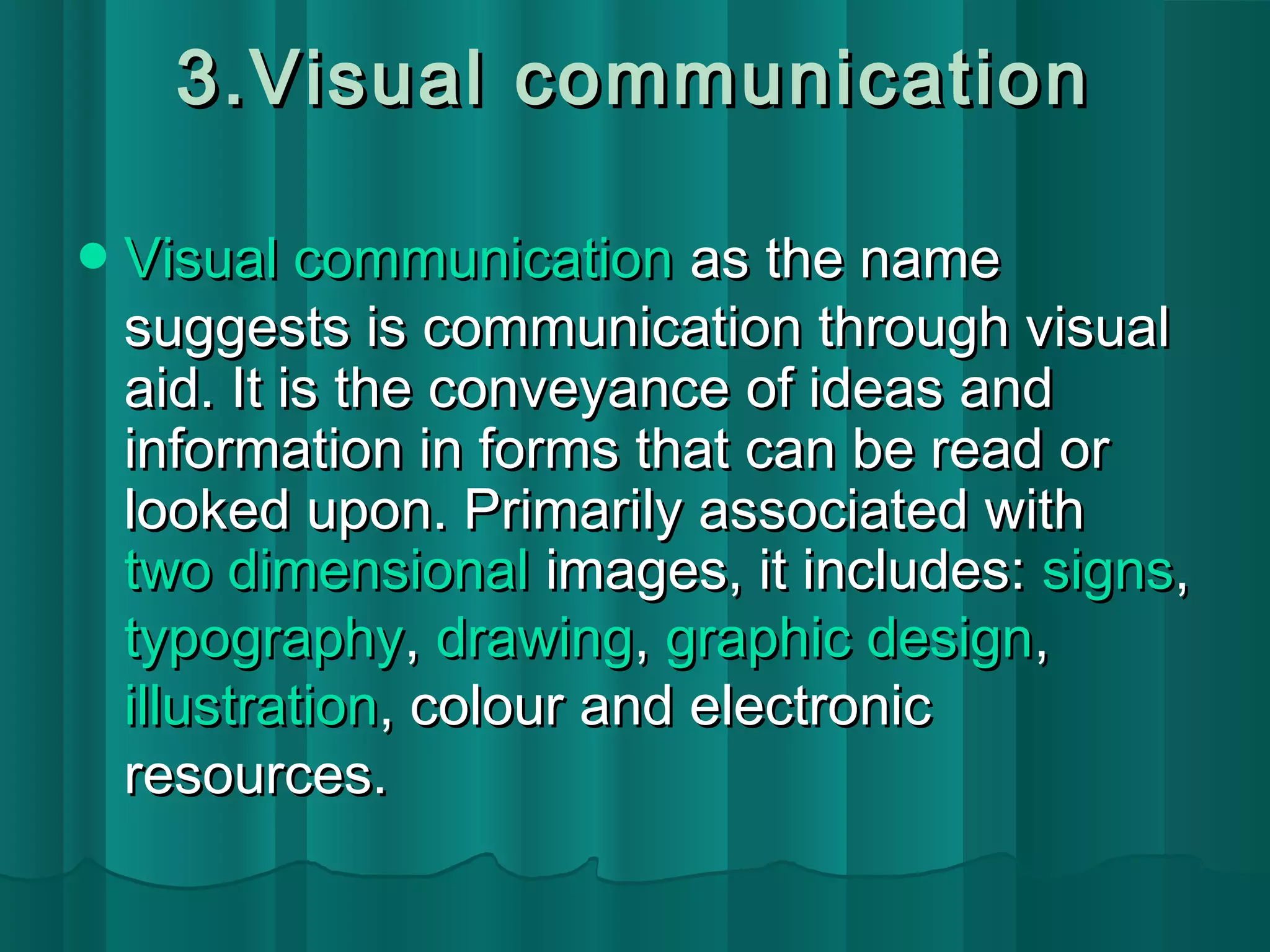 3.VViissuuaall ccoommmmuunniiccaattiioonn 
VViissuuaall ccoommmmuunniiccaattiioonn aass tthhee nnaammee 
ssuuggggeessttss iiss ccoommmmuunniiccaattiioonn tthhrroouugghh vviissuuaall 
aaiidd.. IItt iiss tthhee ccoonnvveeyyaannccee ooff iiddeeaass aanndd 
iinnffoorrmmaattiioonn iinn ffoorrmmss tthhaatt ccaann bbee rreeaadd oorr 
llooookkeedd uuppoonn.. PPrriimmaarriillyy aassssoocciiaatteedd wwiitthh 
ttwwoo ddiimmeennssiioonnaall iimmaaggeess,, iitt iinncclluuddeess:: ssiiggnnss,, 
ttyyppooggrraapphhyy,, ddrraawwiinngg,, ggrraapphhiicc ddeessiiggnn,, 
iilllluussttrraattiioonn,, ccoolloouurr aanndd eelleeccttrroonniicc 
rreessoouurrcceess.. 
 