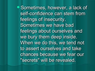 SSoommeettiimmeess,, hhoowweevveerr,, aa llaacckk ooff 
sseellff--ccoonnffiiddeennccee ccaann sstteemm ffrroomm 
ffeeeelliinnggss ooff iinnsseeccuurriittyy.. 
SSoommeettiimmeess wwee hhaavvee bbaadd 
ffeeeelliinnggss aabboouutt oouurrsseellvveess aanndd 
wwee bbuurryy tthheemm ddeeeepp iinnssiiddee.. 
WWhheenn wwee ddoo tthhiiss,, wwee tteenndd nnoott 
ttoo aasssseerrtt oouurrsseellvveess aanndd ttaakkee 
cchhaanncceess bbeeccaauussee wwee ffeeaarr oouurr 
""sseeccrreettss"" wwiillll bbee rreevveeaalleedd.. 
 