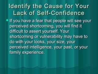 Identify tthhee CCaauussee ffoorr YYoouurr 
LLaacckk ooff SSeellff--CCoonnffiiddeennccee 
IIff yyoouu hhaavvee aa ffeeaarr tthhaatt ppeeooppllee wwiillll sseeee yyoouurr 
ppeerrcceeiivveedd sshhoorrttccoommiinngg,, yyoouu wwiillll ffiinndd iitt 
ddiiffffiiccuulltt ttoo aasssseerrtt yyoouurrsseellff.. YYoouurr 
sshhoorrttccoommiinngg oorr vvuullnneerraabbiilliittyy mmaayy hhaavvee ttoo 
ddoo wwiitthh yyoouurr llooookkss,, yyoouurr ssiizzee,, yyoouurr 
ppeerrcceeiivveedd iinntteelllliiggeennccee,, yyoouurr ppaasstt,, oorr yyoouurr 
ffaammiillyy eexxppeerriieennccee.. 
 