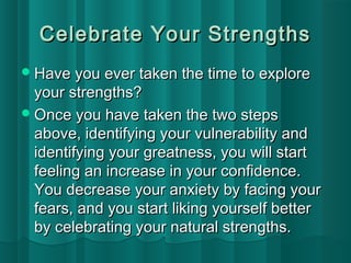 Celebrate YYoouurr SSttrreennggtthhss 
HHaavvee yyoouu eevveerr ttaakkeenn tthhee ttiimmee ttoo eexxpplloorree 
yyoouurr ssttrreennggtthhss?? 
OOnnccee yyoouu hhaavvee ttaakkeenn tthhee ttwwoo sstteeppss 
aabboovvee,, iiddeennttiiffyyiinngg yyoouurr vvuullnneerraabbiilliittyy aanndd 
iiddeennttiiffyyiinngg yyoouurr ggrreeaattnneessss,, yyoouu wwiillll ssttaarrtt 
ffeeeelliinngg aann iinnccrreeaassee iinn yyoouurr ccoonnffiiddeennccee.. 
YYoouu ddeeccrreeaassee yyoouurr aannxxiieettyy bbyy ffaacciinngg yyoouurr 
ffeeaarrss,, aanndd yyoouu ssttaarrtt lliikkiinngg yyoouurrsseellff bbeetttteerr 
bbyy cceelleebbrraattiinngg yyoouurr nnaattuurraall ssttrreennggtthhss.. 
 