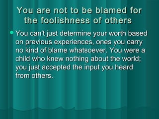 You are not ttoo bbee bbllaammeedd ffoorr 
tthhee ffoooolliisshhnneessss ooff ootthheerrss 
YYoouu ccaann'tt jjuusstt ddeetteerrmmiinnee yyoouurr wwoorrtthh bbaasseedd 
oonn pprreevviioouuss eexxppeerriieenncceess,, oonneess yyoouu ccaarrrryy 
nnoo kkiinndd ooff bbllaammee wwhhaattssooeevveerr.. YYoouu wweerree aa 
cchhiilldd wwhhoo kknneeww nnootthhiinngg aabboouutt tthhee wwoorrlldd;; 
yyoouu jjuusstt aacccceepptteedd tthhee iinnppuutt yyoouu hheeaarrdd 
ffrroomm ootthheerrss.. 
 