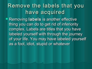 Remove the llaabbeellss tthhaatt yyoouu 
hhaavvee aaccqquuiirreedd 
RReemmoovviinngg llaabbeellss iiss aannootthheerr eeffffeeccttiivvee 
tthhiinngg yyoouu ccaann ddoo ttoo ggeett rriidd ooff iinnffeerriioorriittyy 
ccoommpplleexx.. LLaabbeellss aarree ttiittlleess tthhaatt yyoouu hhaavvee 
llaabbeelleedd yyoouurrsseellff wwiitthh tthhrroouugghh tthhee jjoouurrnneeyy 
ooff yyoouurr lliiffee.. YYoouu mmaayy hhaavvee llaabbeelleedd yyoouurrsseellff 
aass aa ffooooll,, iiddiioott,, ssttuuppiidd oorr wwhhaatteevveerr 
 