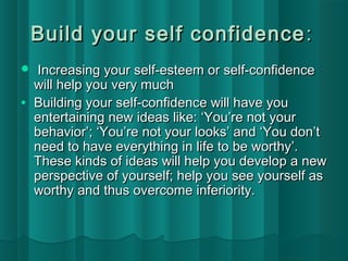 Build your sseellff ccoonnffiiddeennccee:: 
 IInnccrreeaassiinngg yyoouurr sseellff--eesstteeeemm oorr sseellff--ccoonnffiiddeennccee 
wwiillll hheellpp yyoouu vveerryy mmuucchh 
· BBuuiillddiinngg yyoouurr sseellff--ccoonnffiiddeennccee wwiillll hhaavvee yyoouu 
eenntteerrttaaiinniinngg nneeww iiddeeaass lliikkee:: ‘‘YYoouu’’rree nnoott yyoouurr 
bbeehhaavviioorr’’;; ‘‘YYoouu’’rree nnoott yyoouurr llooookkss’’ aanndd ‘‘YYoouu ddoonn’’tt 
nneeeedd ttoo hhaavvee eevveerryytthhiinngg iinn lliiffee ttoo bbee wwoorrtthhyy’’.. 
TThheessee kkiinnddss ooff iiddeeaass wwiillll hheellpp yyoouu ddeevveelloopp aa nneeww 
ppeerrssppeeccttiivvee ooff yyoouurrsseellff;; hheellpp yyoouu sseeee yyoouurrsseellff aass 
wwoorrtthhyy aanndd tthhuuss oovveerrccoommee iinnffeerriioorriittyy.. 
 